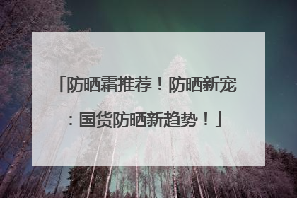 防晒霜推荐！防晒新宠：国货防晒新趋势！