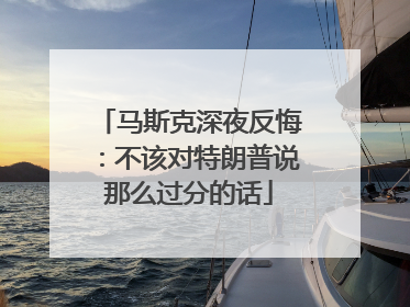 马斯克深夜反悔：不该对特朗普说那么过分的话