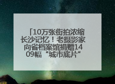 10万张街拍浓缩长沙记忆！老摄影家向省档案馆捐赠1409幅“城市底片”，有你的故事吗？