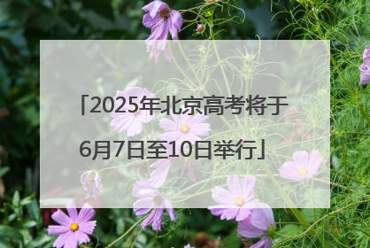 2025年北京高考将于6月7日至10日举行
