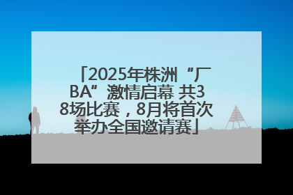 2025年株洲“厂BA”激情启幕 共38场比赛，8月将首次举办全国邀请赛