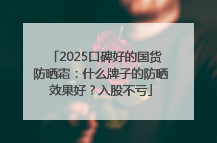 2025口碑好的国货防晒霜：什么牌子的防晒效果好？入股不亏
