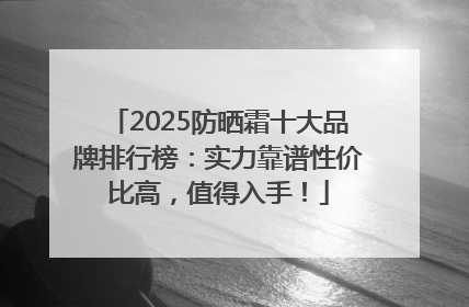2025防晒霜十大品牌排行榜：实力靠谱性价比高，值得入手！