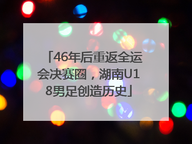 46年后重返全运会决赛圈，湖南U18男足创造历史