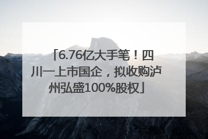 6.76亿大手笔！四川一上市国企，拟收购泸州弘盛100%股权
