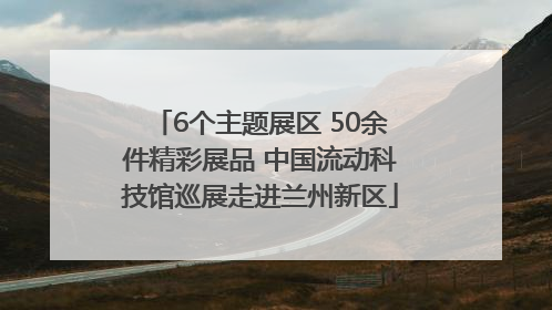 6个主题展区 50余件精彩展品 中国流动科技馆巡展走进兰州新区