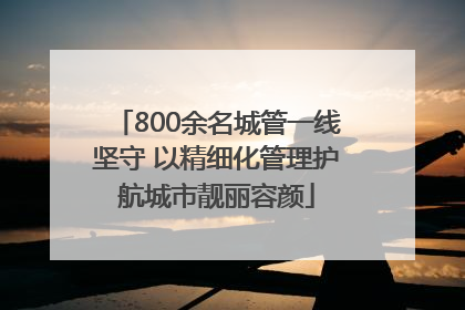 800余名城管一线坚守 以精细化管理护航城市靓丽容颜